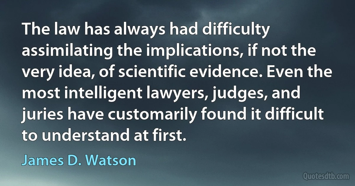 The law has always had difficulty assimilating the implications, if not the very idea, of scientific evidence. Even the most intelligent lawyers, judges, and juries have customarily found it difficult to understand at first. (James D. Watson)