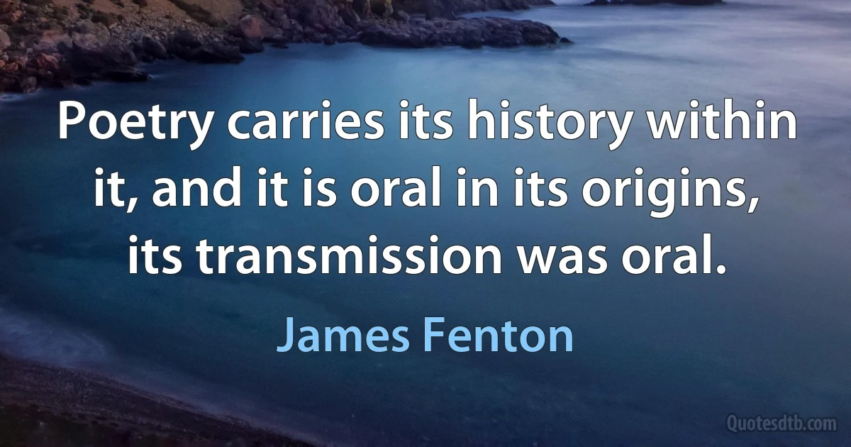 Poetry carries its history within it, and it is oral in its origins, its transmission was oral. (James Fenton)