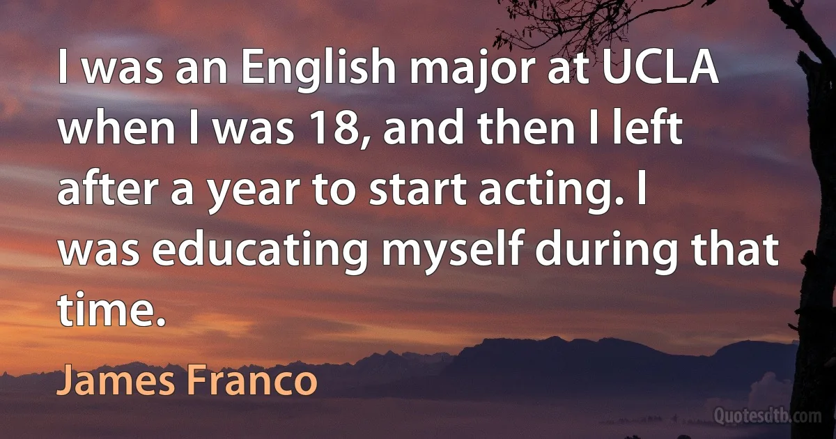 I was an English major at UCLA when I was 18, and then I left after a year to start acting. I was educating myself during that time. (James Franco)