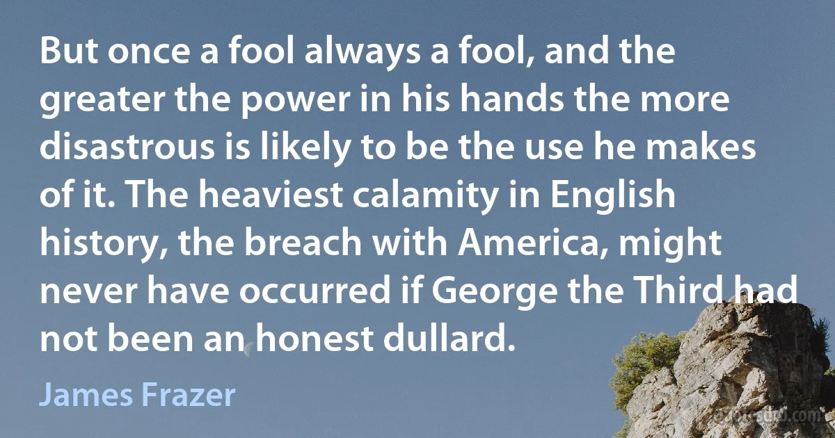 But once a fool always a fool, and the greater the power in his hands the more disastrous is likely to be the use he makes of it. The heaviest calamity in English history, the breach with America, might never have occurred if George the Third had not been an honest dullard. (James Frazer)