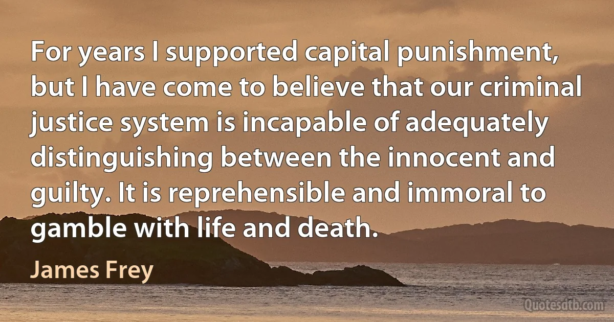 For years I supported capital punishment, but I have come to believe that our criminal justice system is incapable of adequately distinguishing between the innocent and guilty. It is reprehensible and immoral to gamble with life and death. (James Frey)