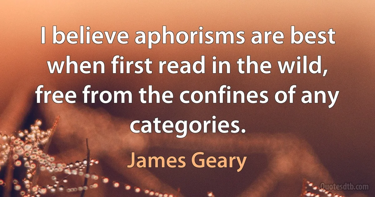 I believe aphorisms are best when first read in the wild, free from the confines of any categories. (James Geary)