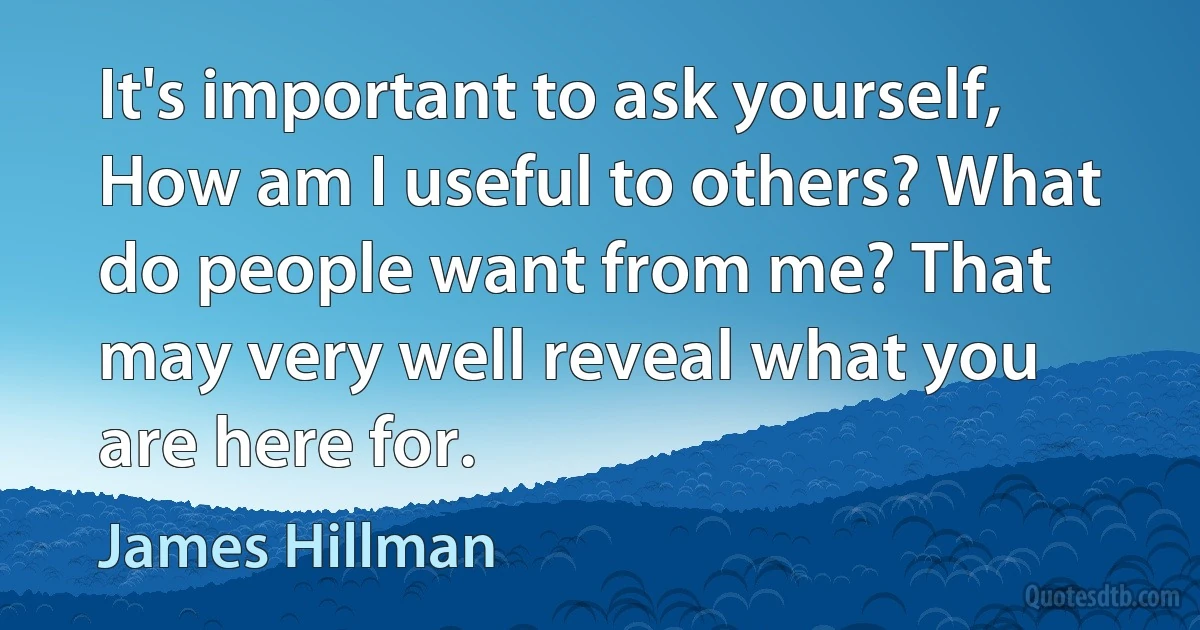 It's important to ask yourself, How am I useful to others? What do people want from me? That may very well reveal what you are here for. (James Hillman)