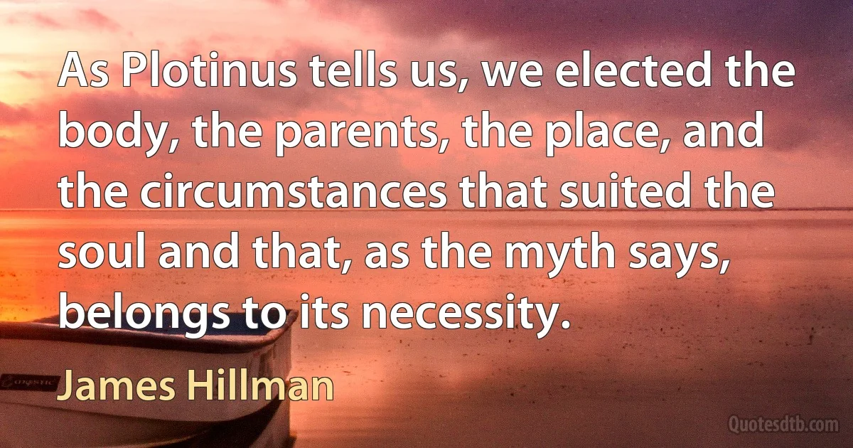 As Plotinus tells us, we elected the body, the parents, the place, and the circumstances that suited the soul and that, as the myth says, belongs to its necessity. (James Hillman)