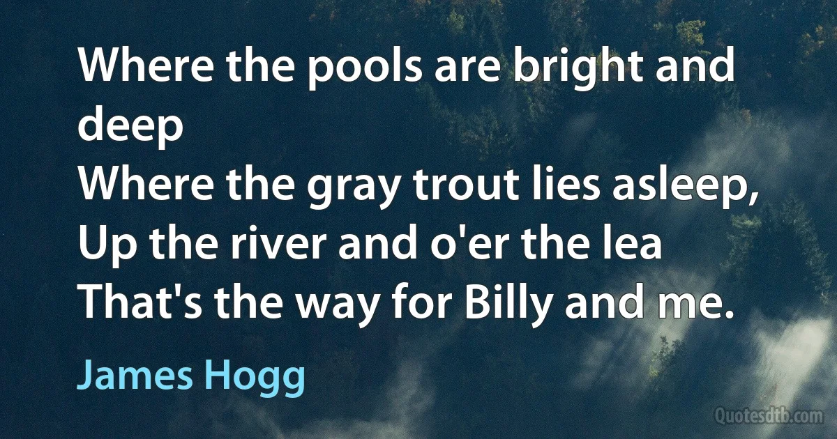 Where the pools are bright and deep
Where the gray trout lies asleep,
Up the river and o'er the lea
That's the way for Billy and me. (James Hogg)