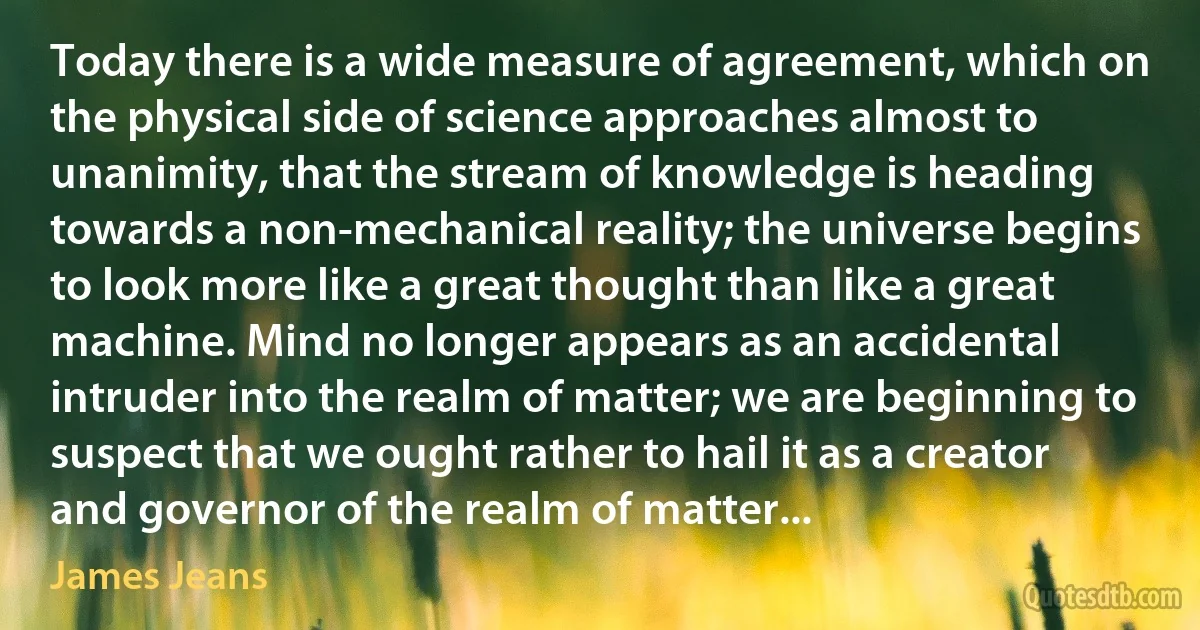 Today there is a wide measure of agreement, which on the physical side of science approaches almost to unanimity, that the stream of knowledge is heading towards a non-mechanical reality; the universe begins to look more like a great thought than like a great machine. Mind no longer appears as an accidental intruder into the realm of matter; we are beginning to suspect that we ought rather to hail it as a creator and governor of the realm of matter... (James Jeans)