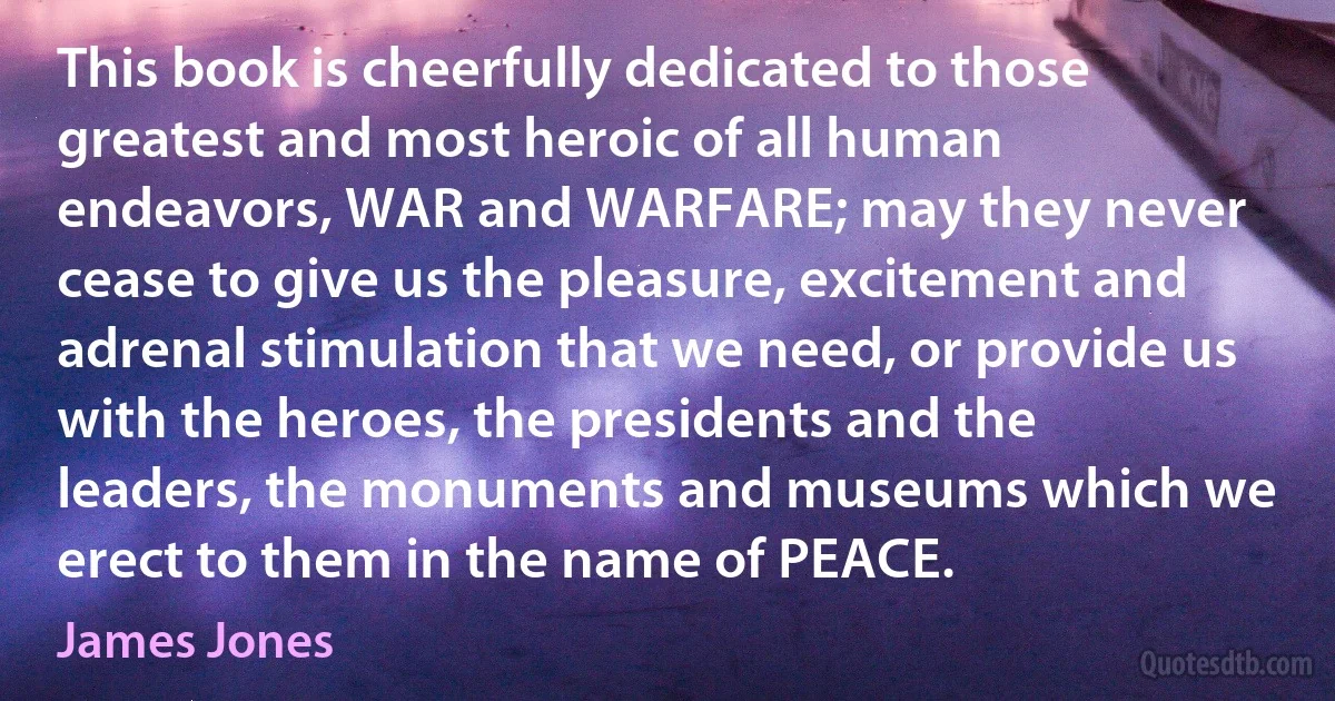 This book is cheerfully dedicated to those greatest and most heroic of all human endeavors, WAR and WARFARE; may they never cease to give us the pleasure, excitement and adrenal stimulation that we need, or provide us with the heroes, the presidents and the leaders, the monuments and museums which we erect to them in the name of PEACE. (James Jones)