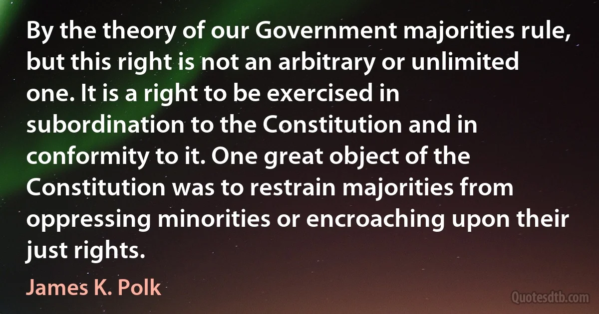 By the theory of our Government majorities rule, but this right is not an arbitrary or unlimited one. It is a right to be exercised in subordination to the Constitution and in conformity to it. One great object of the Constitution was to restrain majorities from oppressing minorities or encroaching upon their just rights. (James K. Polk)