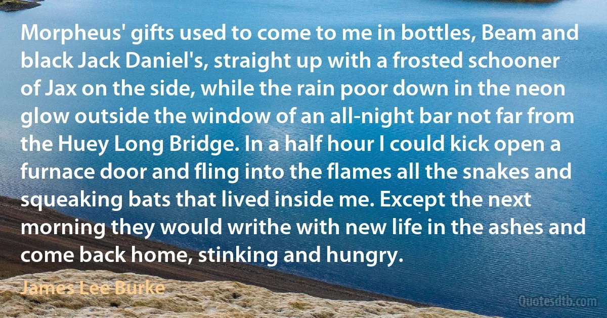 Morpheus' gifts used to come to me in bottles, Beam and black Jack Daniel's, straight up with a frosted schooner of Jax on the side, while the rain poor down in the neon glow outside the window of an all-night bar not far from the Huey Long Bridge. In a half hour I could kick open a furnace door and fling into the flames all the snakes and squeaking bats that lived inside me. Except the next morning they would writhe with new life in the ashes and come back home, stinking and hungry. (James Lee Burke)