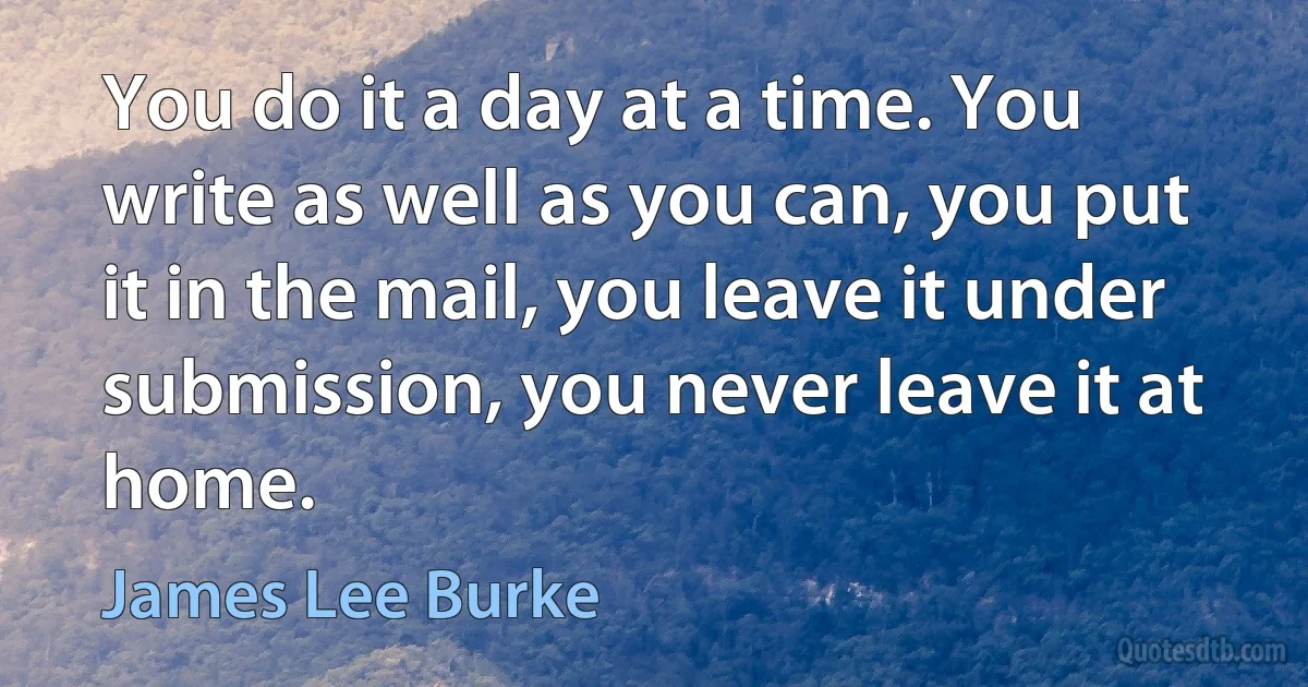 You do it a day at a time. You write as well as you can, you put it in the mail, you leave it under submission, you never leave it at home. (James Lee Burke)