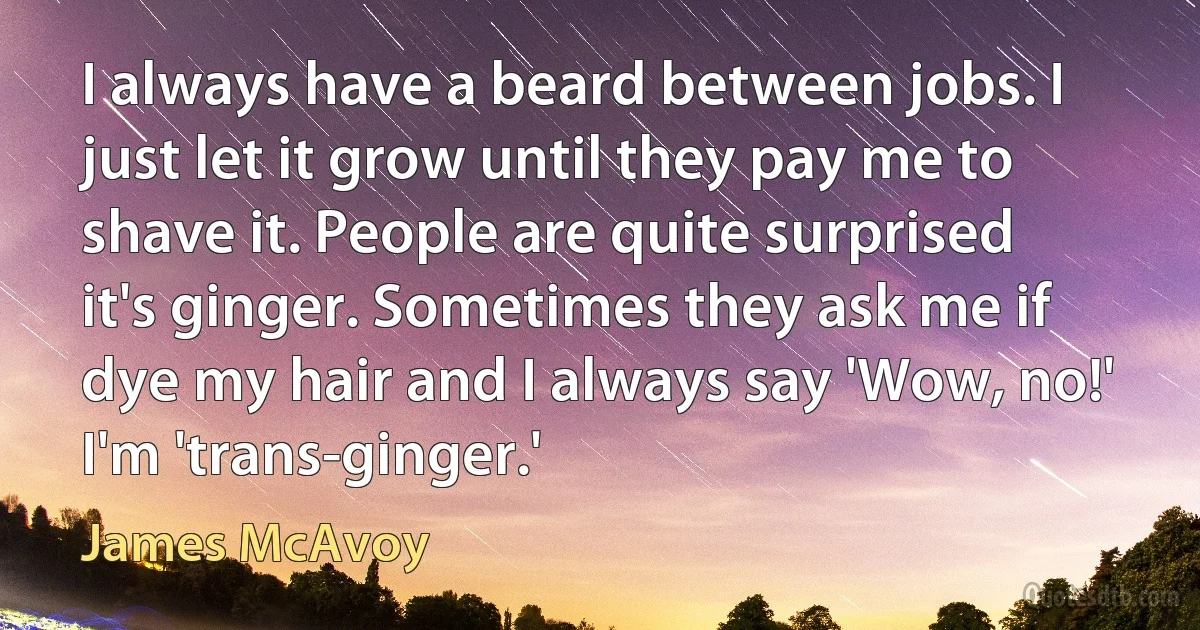 I always have a beard between jobs. I just let it grow until they pay me to shave it. People are quite surprised it's ginger. Sometimes they ask me if dye my hair and I always say 'Wow, no!' I'm 'trans-ginger.' (James McAvoy)