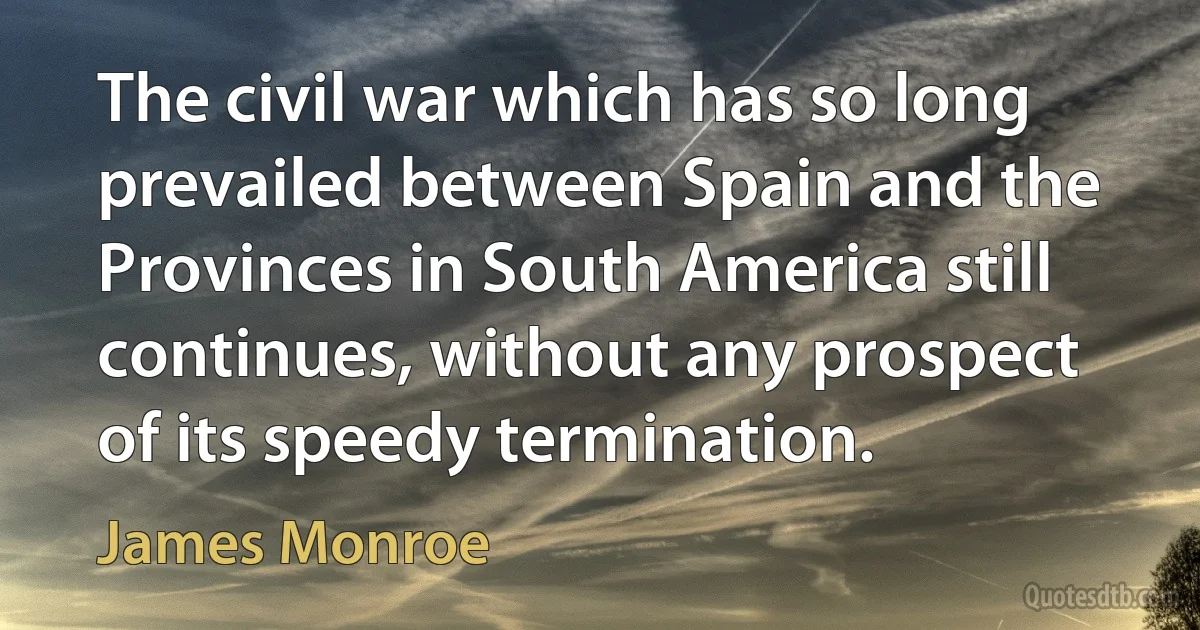 The civil war which has so long prevailed between Spain and the Provinces in South America still continues, without any prospect of its speedy termination. (James Monroe)