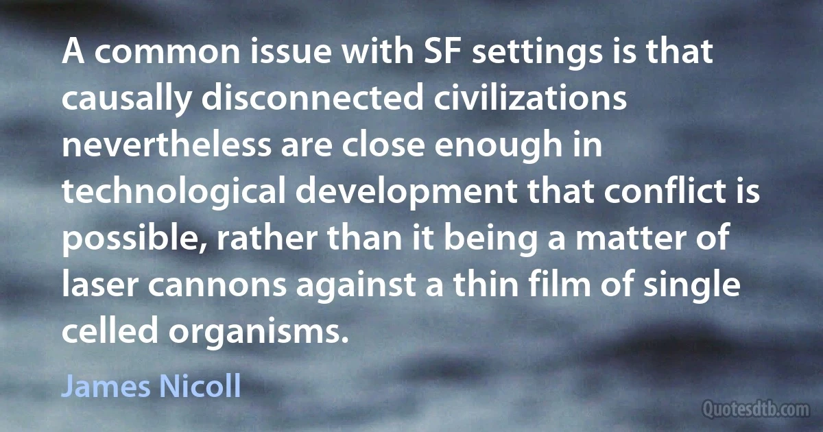 A common issue with SF settings is that causally disconnected civilizations nevertheless are close enough in technological development that conflict is possible, rather than it being a matter of laser cannons against a thin film of single celled organisms. (James Nicoll)