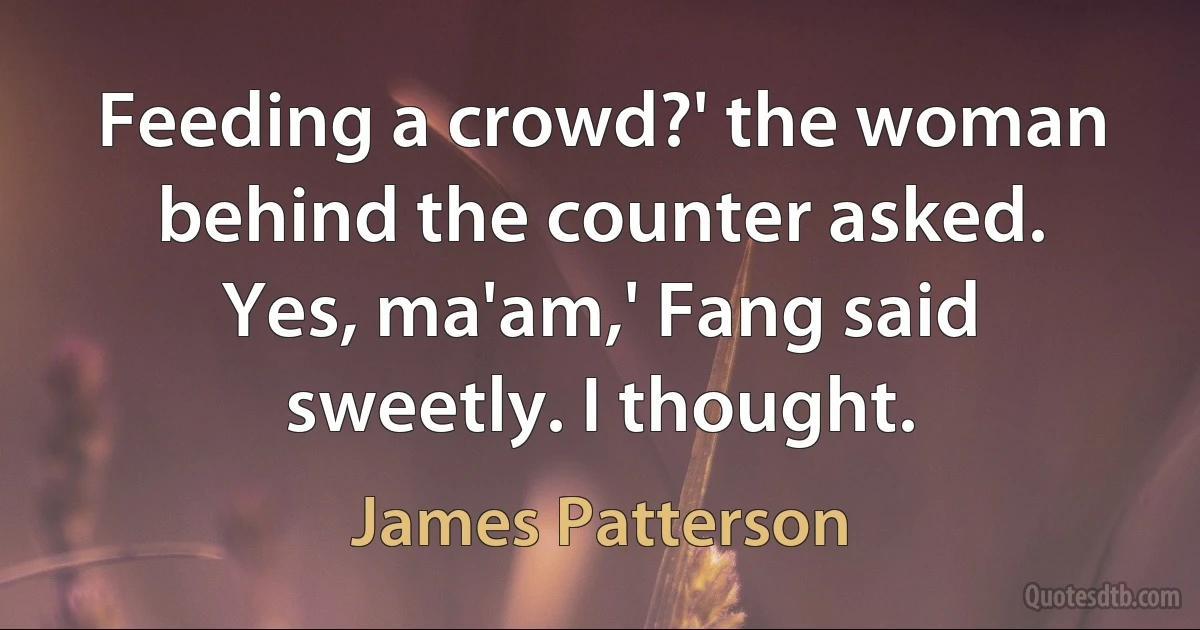 Feeding a crowd?' the woman behind the counter asked.
Yes, ma'am,' Fang said sweetly. I thought. (James Patterson)