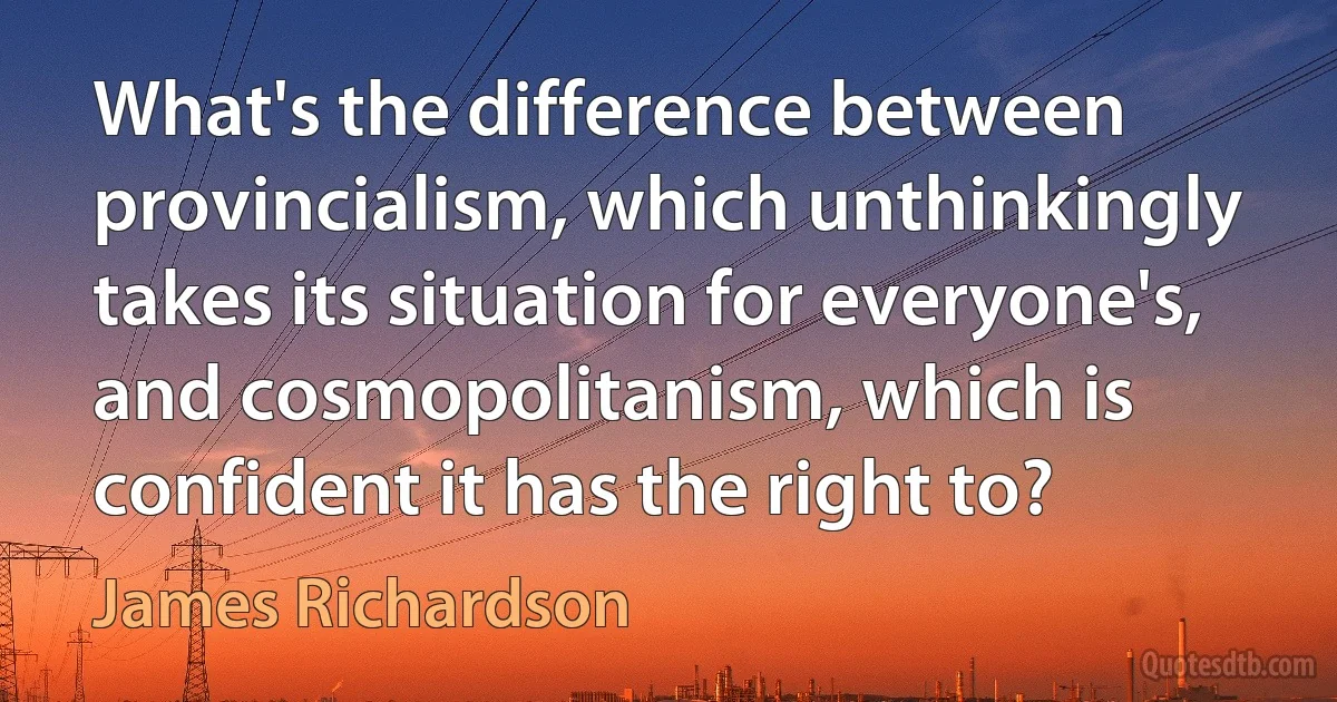 What's the difference between provincialism, which unthinkingly takes its situation for everyone's, and cosmopolitanism, which is confident it has the right to? (James Richardson)