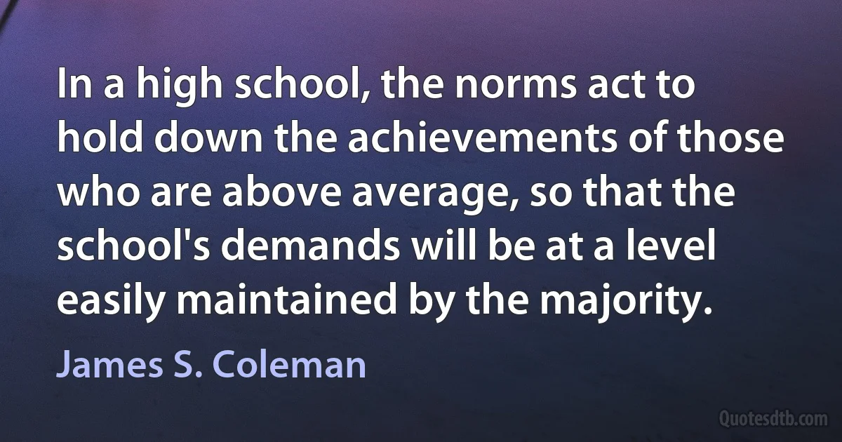 In a high school, the norms act to hold down the achievements of those who are above average, so that the school's demands will be at a level easily maintained by the majority. (James S. Coleman)