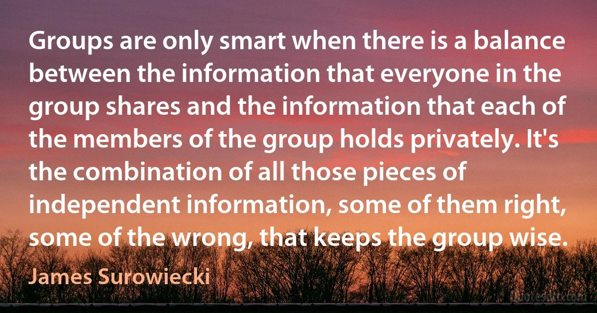 Groups are only smart when there is a balance between the information that everyone in the group shares and the information that each of the members of the group holds privately. It's the combination of all those pieces of independent information, some of them right, some of the wrong, that keeps the group wise. (James Surowiecki)