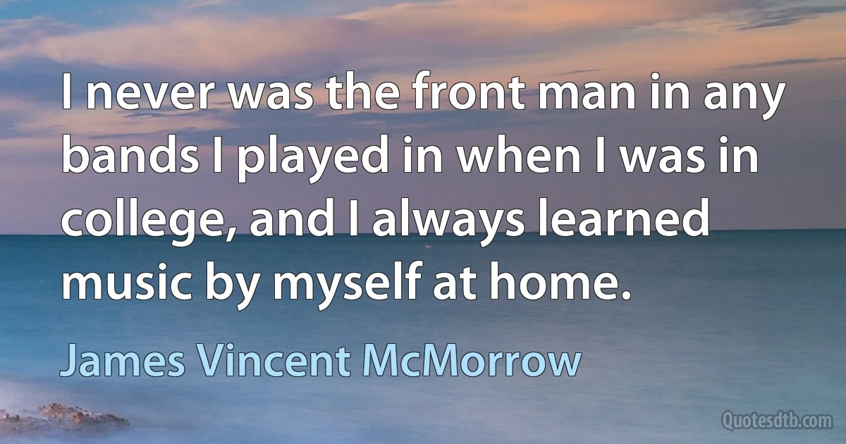 I never was the front man in any bands I played in when I was in college, and I always learned music by myself at home. (James Vincent McMorrow)