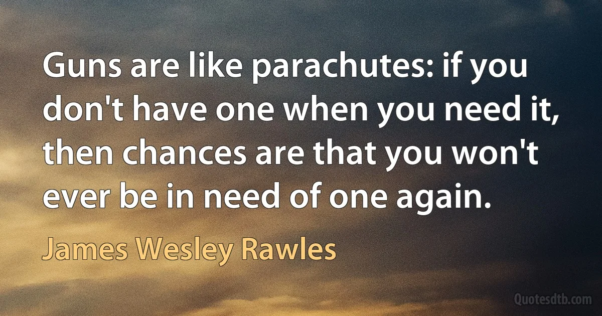 Guns are like parachutes: if you don't have one when you need it, then chances are that you won't ever be in need of one again. (James Wesley Rawles)