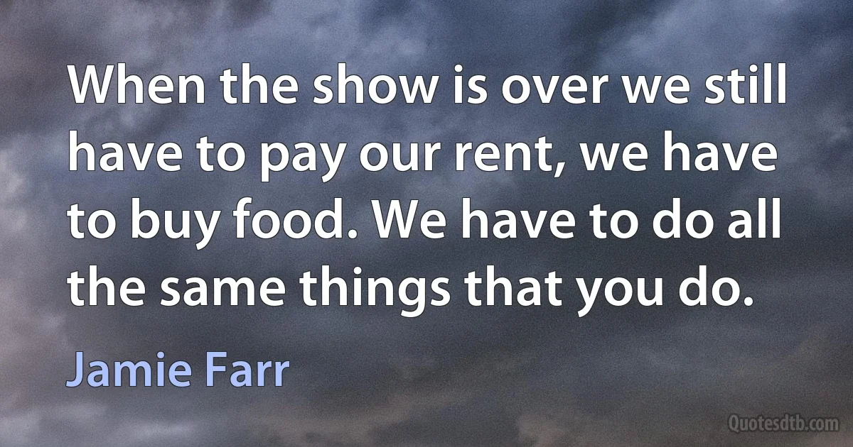 When the show is over we still have to pay our rent, we have to buy food. We have to do all the same things that you do. (Jamie Farr)