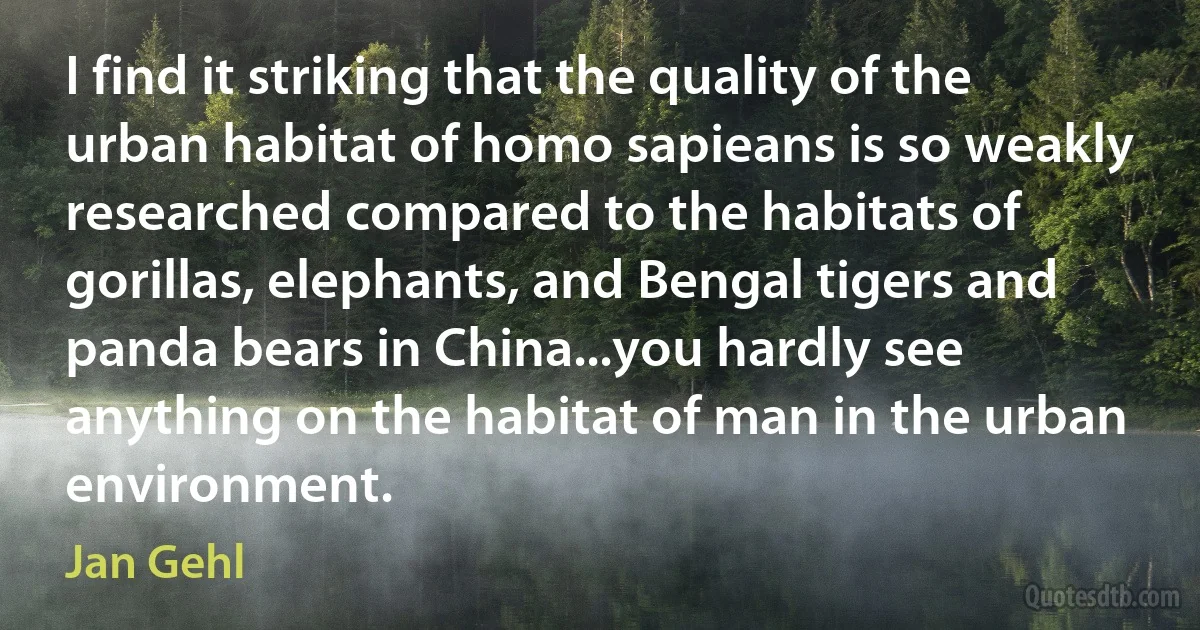 I find it striking that the quality of the urban habitat of homo sapieans is so weakly researched compared to the habitats of gorillas, elephants, and Bengal tigers and panda bears in China...you hardly see anything on the habitat of man in the urban environment. (Jan Gehl)