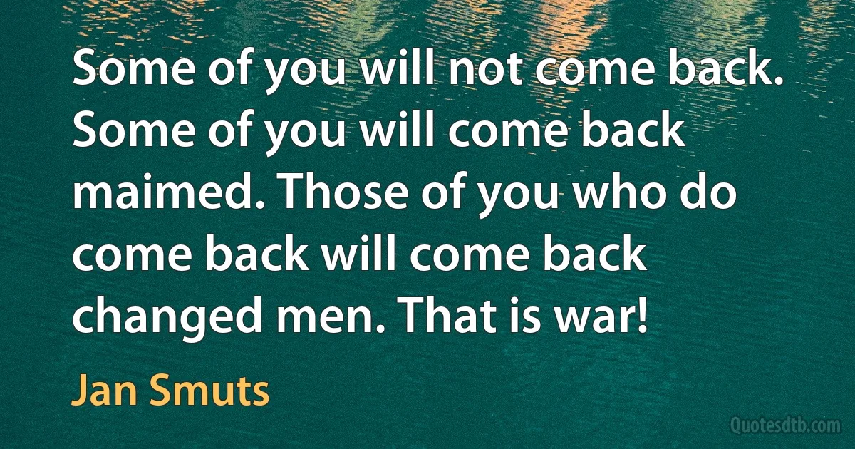 Some of you will not come back. Some of you will come back maimed. Those of you who do come back will come back changed men. That is war! (Jan Smuts)