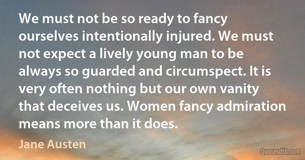 We must not be so ready to fancy ourselves intentionally injured. We must not expect a lively young man to be always so guarded and circumspect. It is very often nothing but our own vanity that deceives us. Women fancy admiration means more than it does. (Jane Austen)