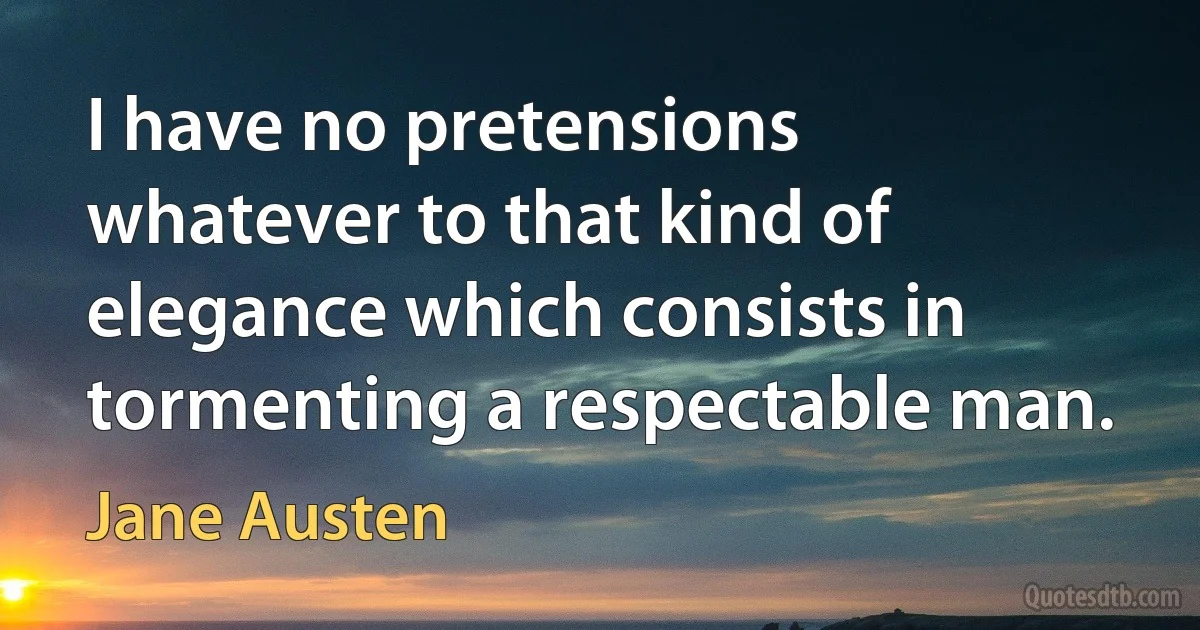 I have no pretensions whatever to that kind of elegance which consists in tormenting a respectable man. (Jane Austen)