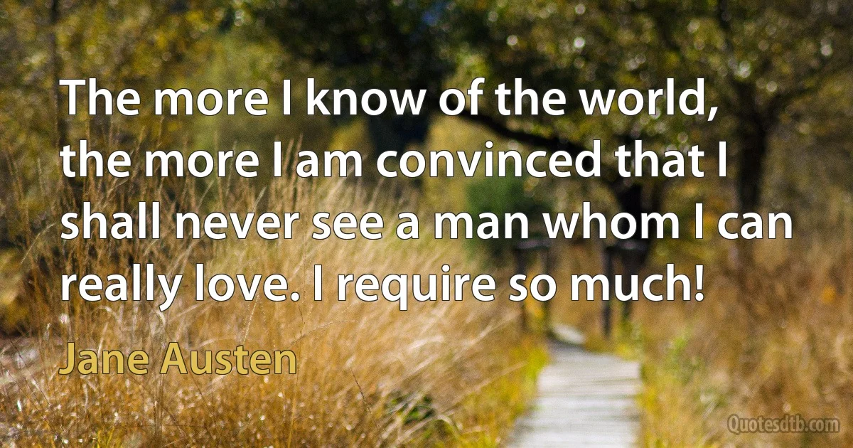 The more I know of the world, the more I am convinced that I shall never see a man whom I can really love. I require so much! (Jane Austen)