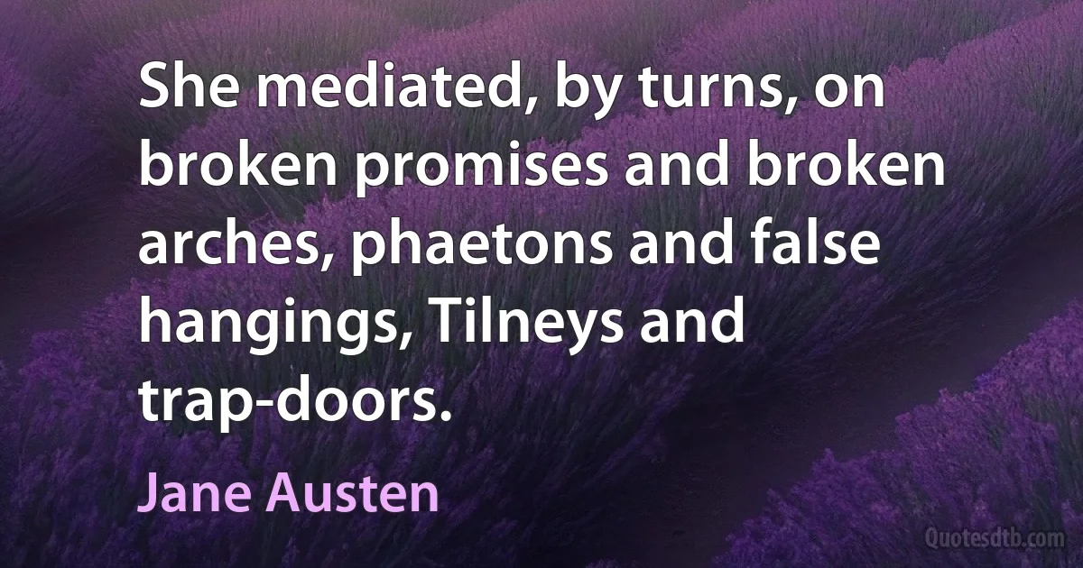 She mediated, by turns, on broken promises and broken arches, phaetons and false hangings, Tilneys and trap-doors. (Jane Austen)