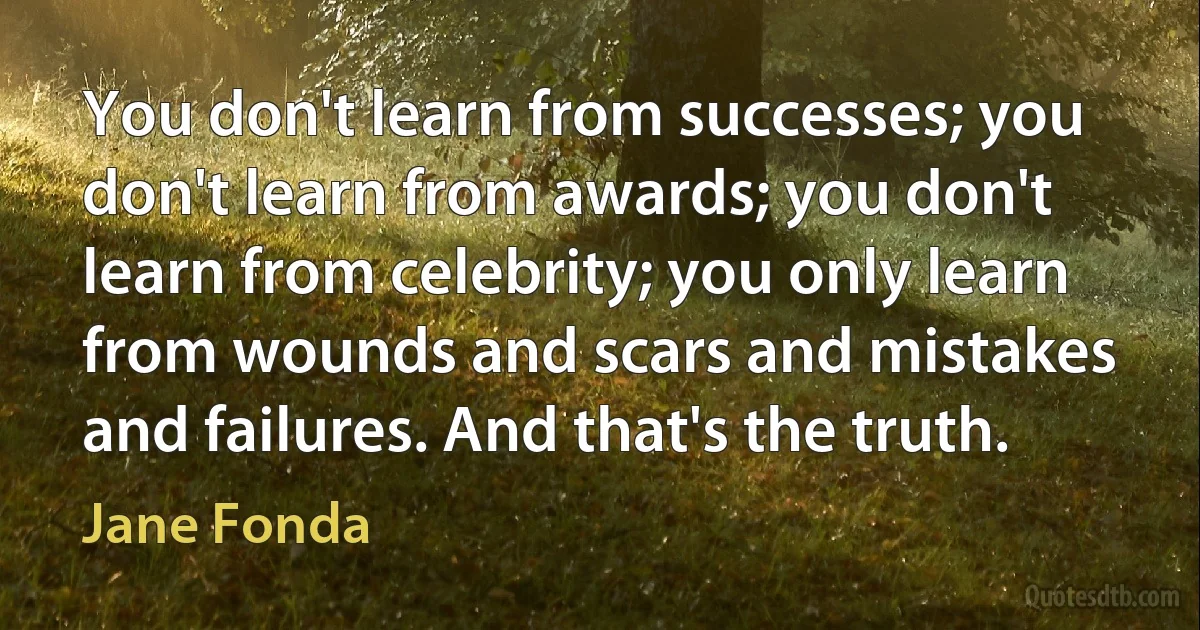 You don't learn from successes; you don't learn from awards; you don't learn from celebrity; you only learn from wounds and scars and mistakes and failures. And that's the truth. (Jane Fonda)