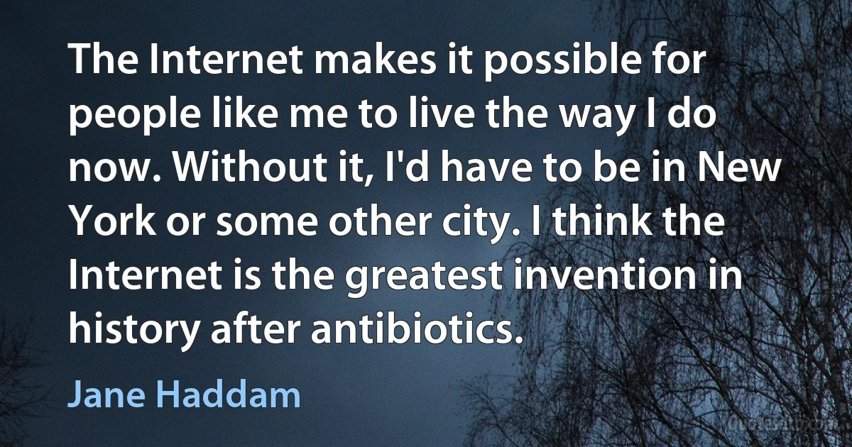 The Internet makes it possible for people like me to live the way I do now. Without it, I'd have to be in New York or some other city. I think the Internet is the greatest invention in history after antibiotics. (Jane Haddam)