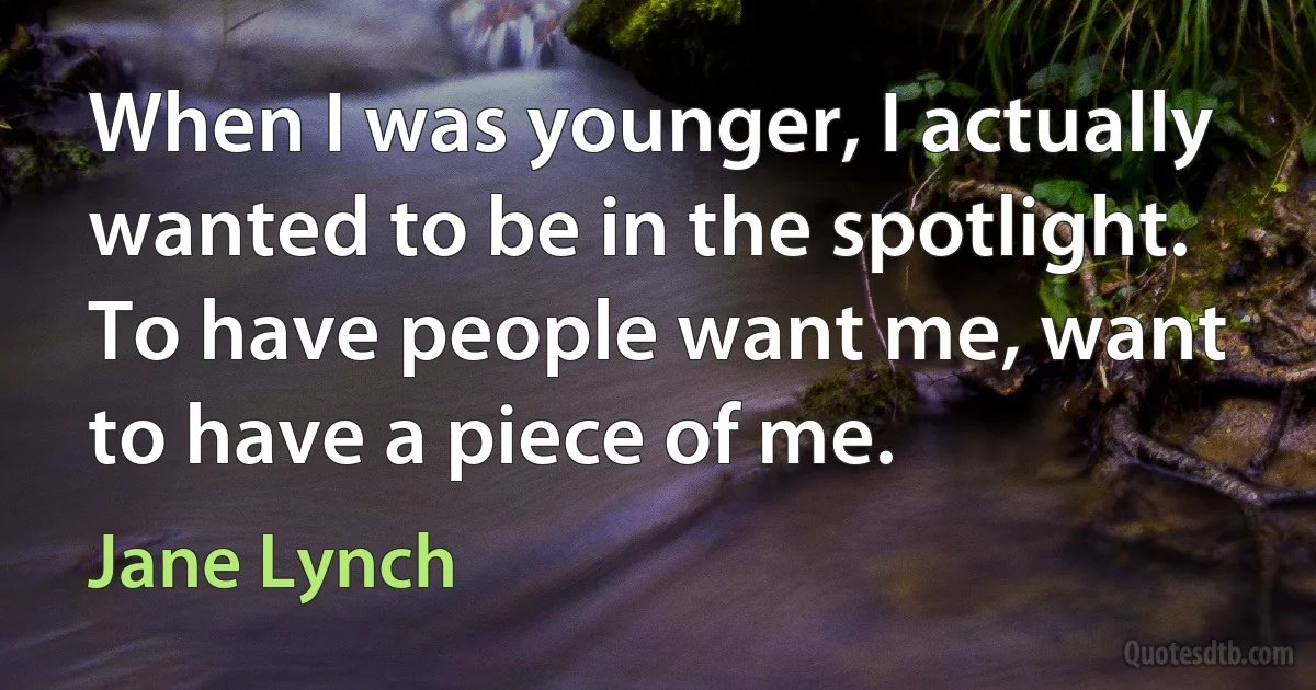 When I was younger, I actually wanted to be in the spotlight. To have people want me, want to have a piece of me. (Jane Lynch)