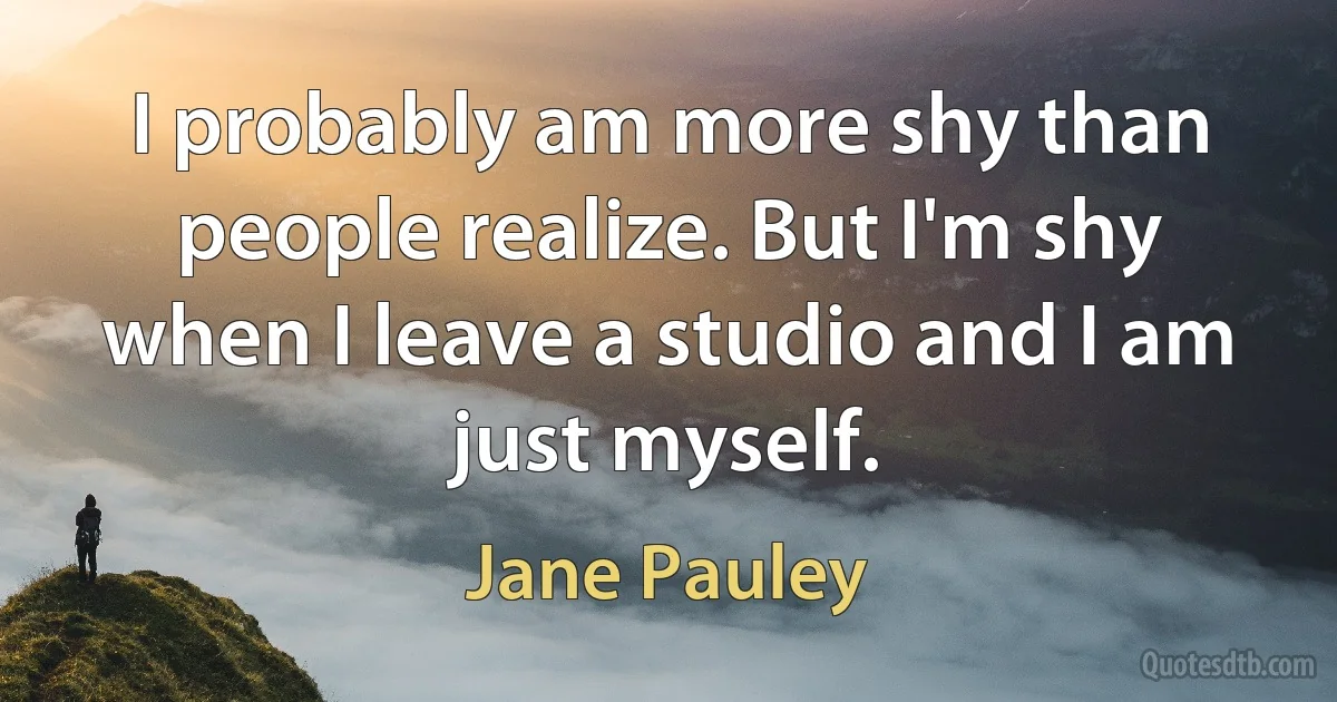 I probably am more shy than people realize. But I'm shy when I leave a studio and I am just myself. (Jane Pauley)