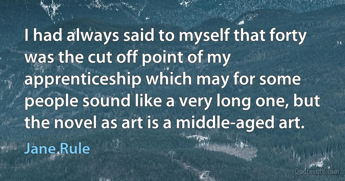 I had always said to myself that forty was the cut off point of my apprenticeship which may for some people sound like a very long one, but the novel as art is a middle-aged art. (Jane Rule)