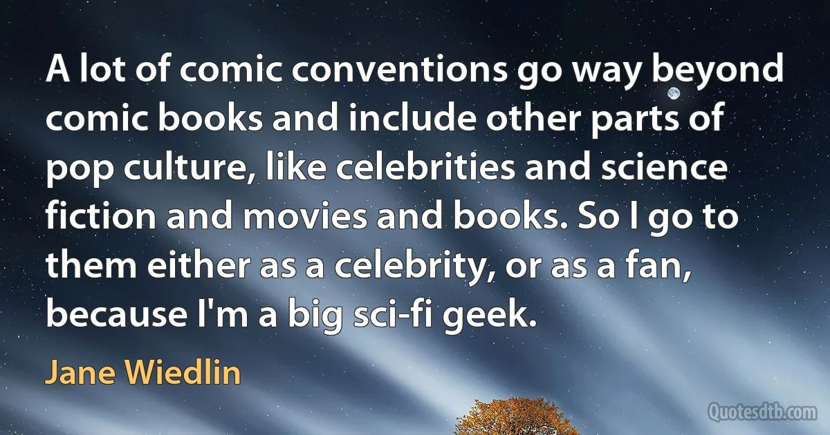 A lot of comic conventions go way beyond comic books and include other parts of pop culture, like celebrities and science fiction and movies and books. So I go to them either as a celebrity, or as a fan, because I'm a big sci-fi geek. (Jane Wiedlin)