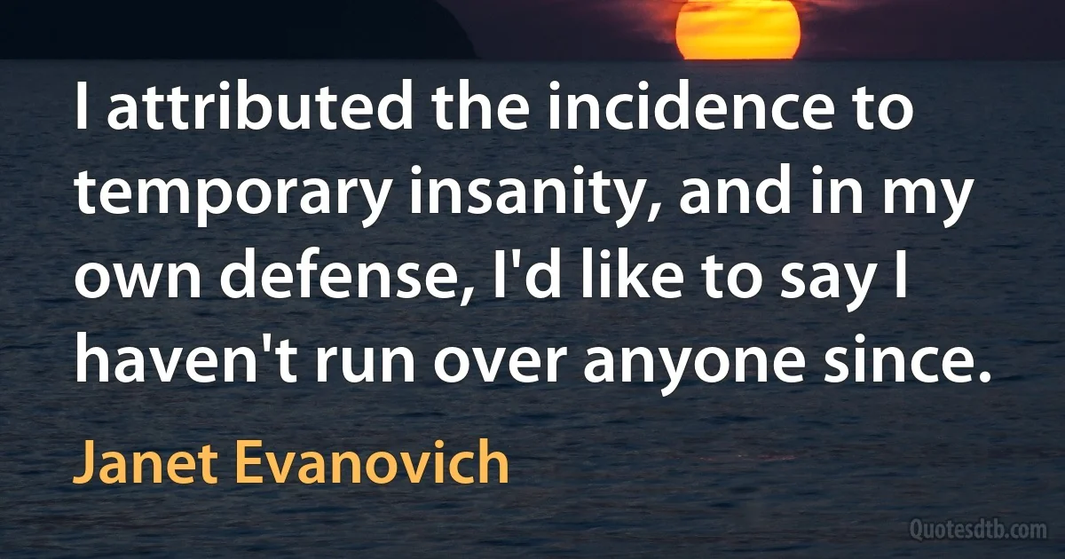 I attributed the incidence to temporary insanity, and in my own defense, I'd like to say I haven't run over anyone since. (Janet Evanovich)