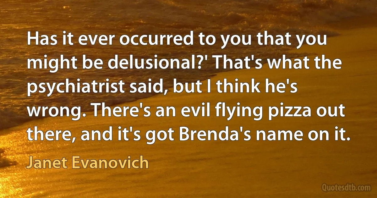 Has it ever occurred to you that you might be delusional?' That's what the psychiatrist said, but I think he's wrong. There's an evil flying pizza out there, and it's got Brenda's name on it. (Janet Evanovich)