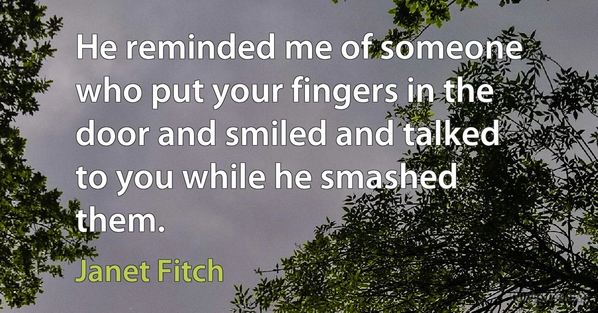 He reminded me of someone who put your fingers in the door and smiled and talked to you while he smashed them. (Janet Fitch)