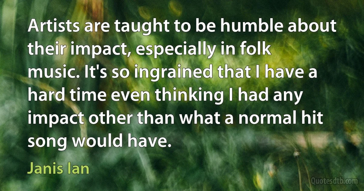 Artists are taught to be humble about their impact, especially in folk music. It's so ingrained that I have a hard time even thinking I had any impact other than what a normal hit song would have. (Janis Ian)