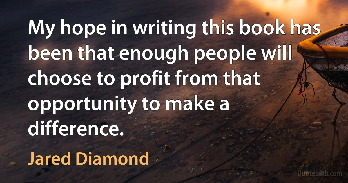 My hope in writing this book has been that enough people will choose to profit from that opportunity to make a difference. (Jared Diamond)