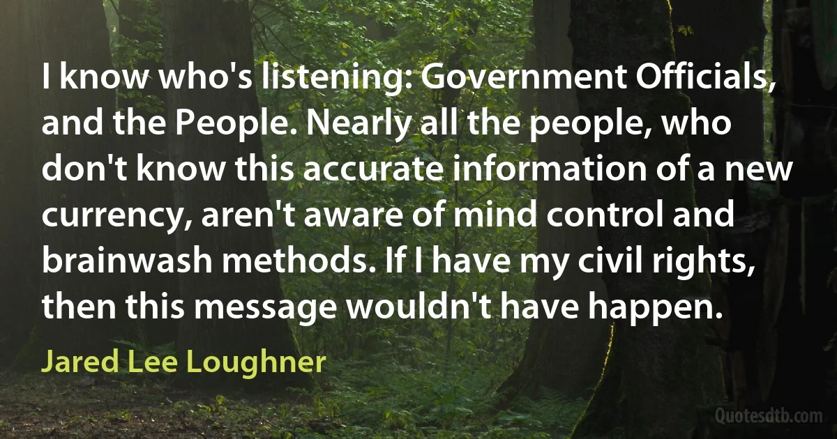 I know who's listening: Government Officials, and the People. Nearly all the people, who don't know this accurate information of a new currency, aren't aware of mind control and brainwash methods. If I have my civil rights, then this message wouldn't have happen. (Jared Lee Loughner)