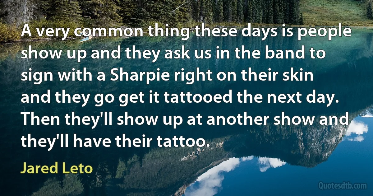 A very common thing these days is people show up and they ask us in the band to sign with a Sharpie right on their skin and they go get it tattooed the next day. Then they'll show up at another show and they'll have their tattoo. (Jared Leto)