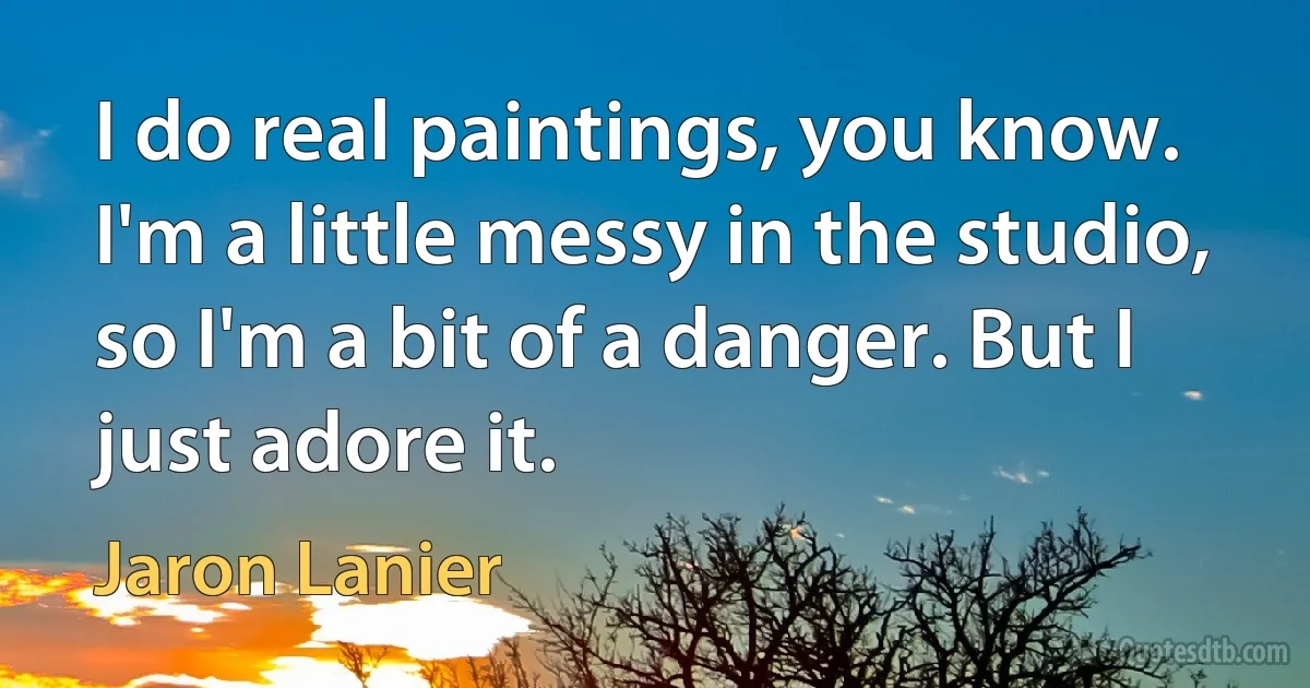 I do real paintings, you know. I'm a little messy in the studio, so I'm a bit of a danger. But I just adore it. (Jaron Lanier)