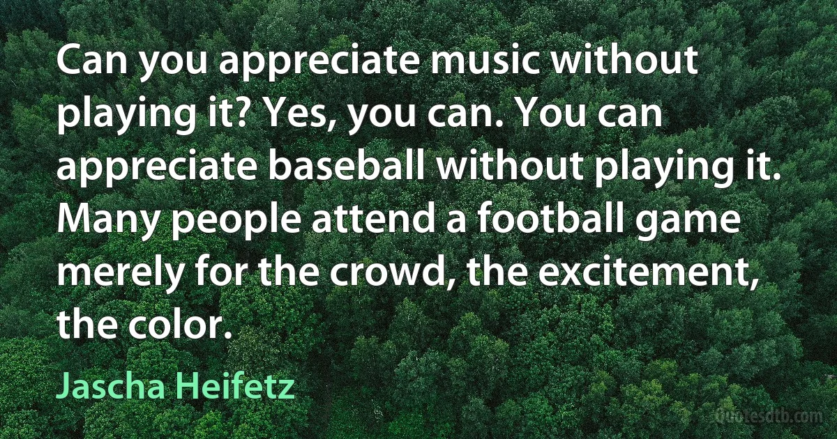 Can you appreciate music without playing it? Yes, you can. You can appreciate baseball without playing it. Many people attend a football game merely for the crowd, the excitement, the color. (Jascha Heifetz)