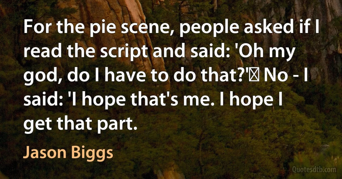 For the pie scene, people asked if I read the script and said: 'Oh my god, do I have to do that?'  No - I said: 'I hope that's me. I hope I get that part. (Jason Biggs)