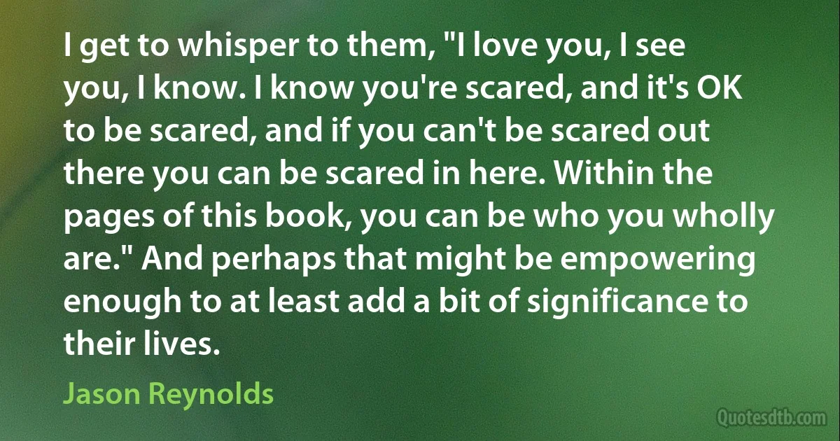 I get to whisper to them, "I love you, I see you, I know. I know you're scared, and it's OK to be scared, and if you can't be scared out there you can be scared in here. Within the pages of this book, you can be who you wholly are." And perhaps that might be empowering enough to at least add a bit of significance to their lives. (Jason Reynolds)