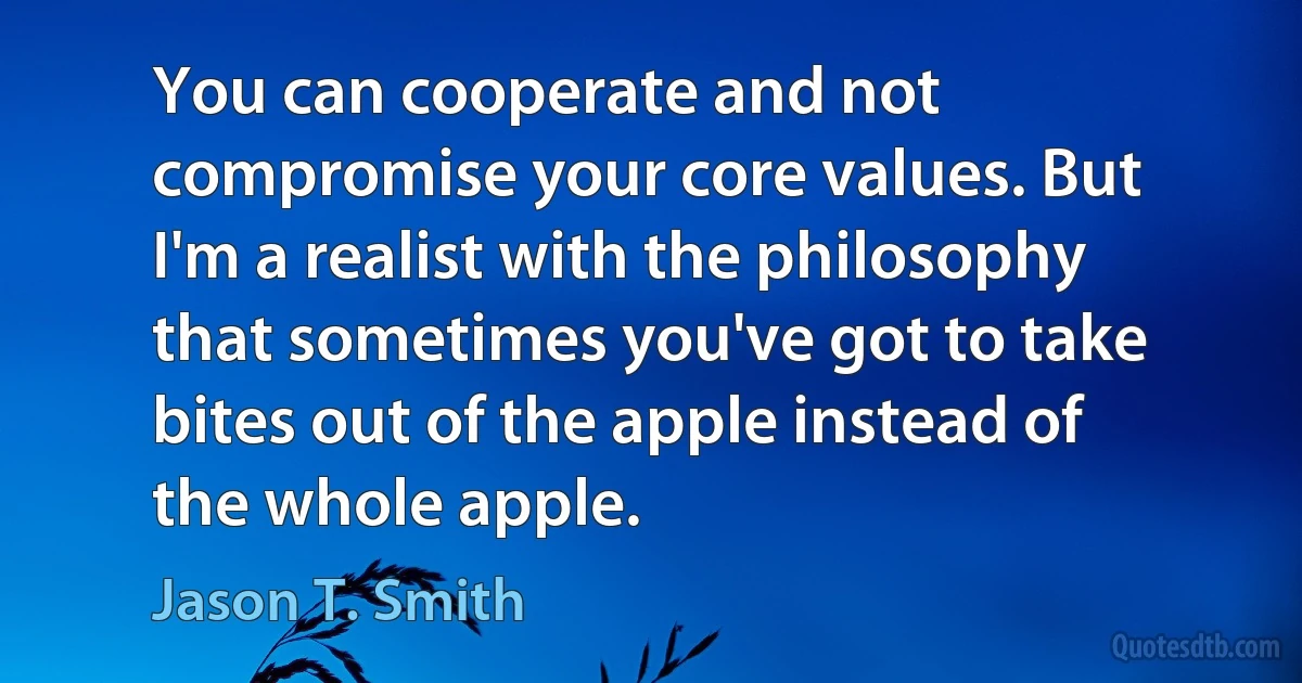 You can cooperate and not compromise your core values. But I'm a realist with the philosophy that sometimes you've got to take bites out of the apple instead of the whole apple. (Jason T. Smith)