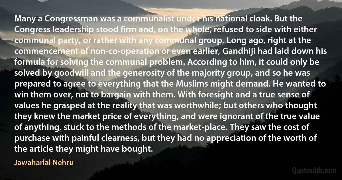 Many a Congressman was a communalist under his national cloak. But the Congress leadership stood firm and, on the whole, refused to side with either communal party, or rather with any communal group. Long ago, right at the commencement of non-co-operation or even earlier, Gandhiji had laid down his formula for solving the communal problem. According to him, it could only be solved by goodwill and the generosity of the majority group, and so he was prepared to agree to everything that the Muslims might demand. He wanted to win them over, not to bargain with them. With foresight and a true sense of values he grasped at the reality that was worthwhile; but others who thought they knew the market price of everything, and were ignorant of the true value of anything, stuck to the methods of the market-place. They saw the cost of purchase with painful clearness, but they had no appreciation of the worth of the article they might have bought. (Jawaharlal Nehru)