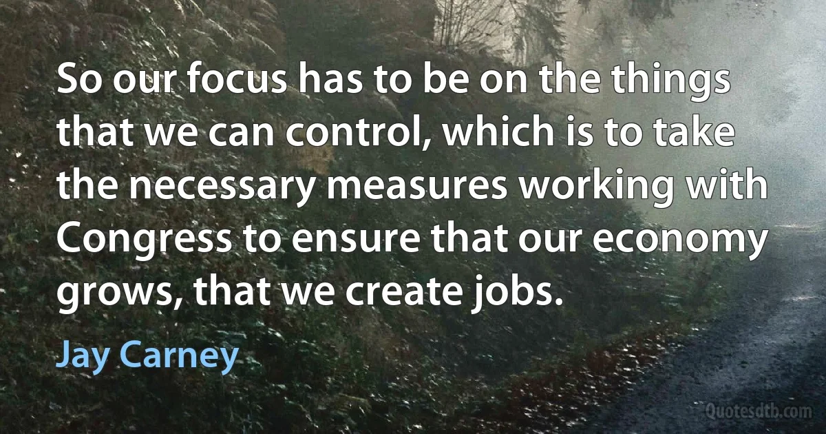 So our focus has to be on the things that we can control, which is to take the necessary measures working with Congress to ensure that our economy grows, that we create jobs. (Jay Carney)